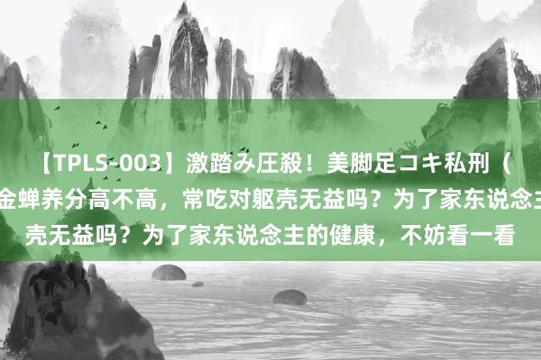 【TPLS-003】激踏み圧殺！美脚足コキ私刑（リンチ） JUN女王様 金蝉养分高不高，常吃对躯壳无益吗？为了家东说念主的健康，不妨看一看