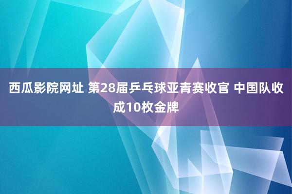 西瓜影院网址 第28届乒乓球亚青赛收官 中国队收成10枚金牌