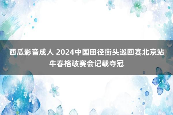 西瓜影音成人 2024中国田径街头巡回赛北京站牛春格破赛会记载夺冠