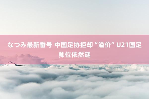 なつみ最新番号 中国足协拒却“溢价”U21国足帅位依然谜