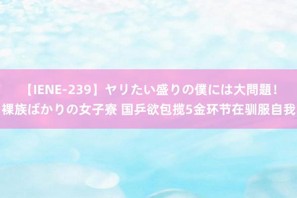 【IENE-239】ヤリたい盛りの僕には大問題！裸族ばかりの女子寮 国乒欲包揽5金环节在驯服自我