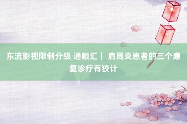 东流影视限制分级 通顺汇丨 肩周炎患者的三个康复诊疗有狡计