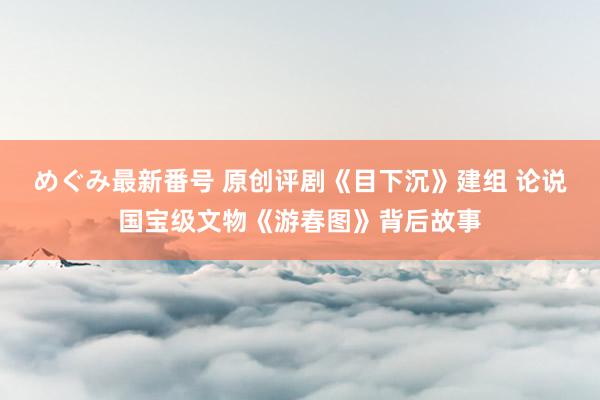 めぐみ最新番号 原创评剧《目下沉》建组 论说国宝级文物《游春图》背后故事