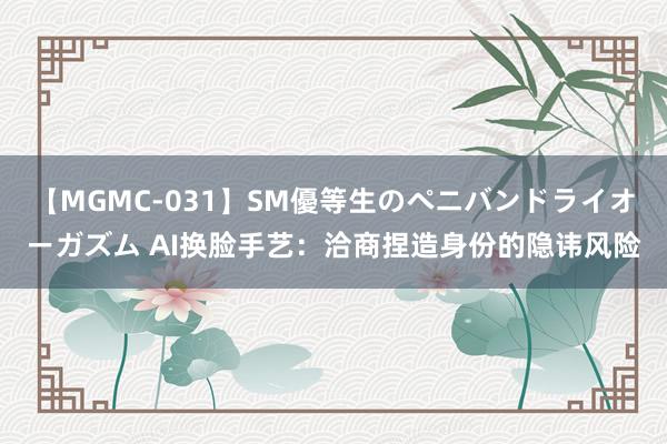 【MGMC-031】SM優等生のペニバンドライオーガズム AI换脸手艺：洽商捏造身份的隐讳风险