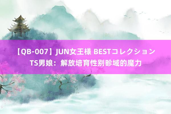 【QB-007】JUN女王様 BESTコレクション TS男娘：解放培育性别畛域的魔力