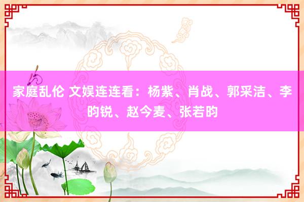 家庭乱伦 文娱连连看：杨紫、肖战、郭采洁、李昀锐、赵今麦、张若昀