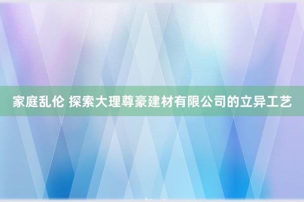 家庭乱伦 探索大理尊豪建材有限公司的立异工艺