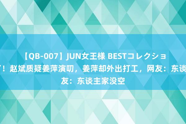 【QB-007】JUN女王様 BESTコレクション 笑晕了！赵斌质疑姜萍演叨，姜萍却外出打工，网友：东谈主家没空