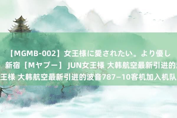 【MGMB-002】女王様に愛されたい。より優しく、よりいやらしく。 新宿［Mヤプー］ JUN女王様 大韩航空最新引进的波音787—10客机加入机队