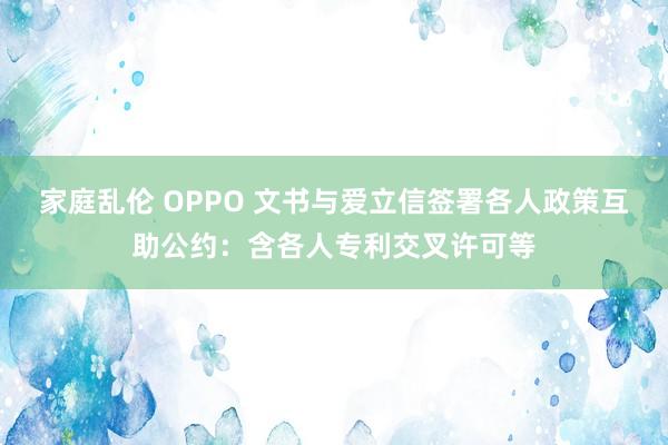 家庭乱伦 OPPO 文书与爱立信签署各人政策互助公约：含各人专利交叉许可等