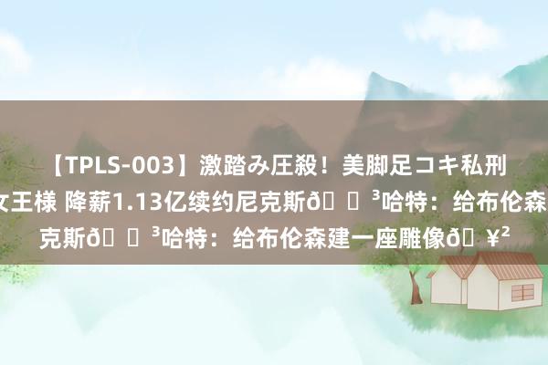 【TPLS-003】激踏み圧殺！美脚足コキ私刑（リンチ） JUN女王様 降薪1.13亿续约尼克斯?哈特：给布伦森建一座雕像?