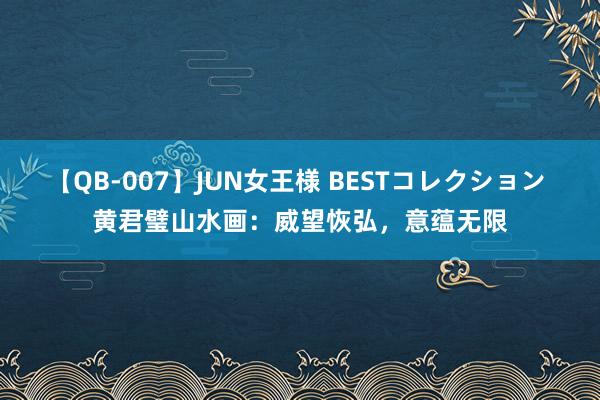 【QB-007】JUN女王様 BESTコレクション 黄君璧山水画：威望恢弘，意蕴无限