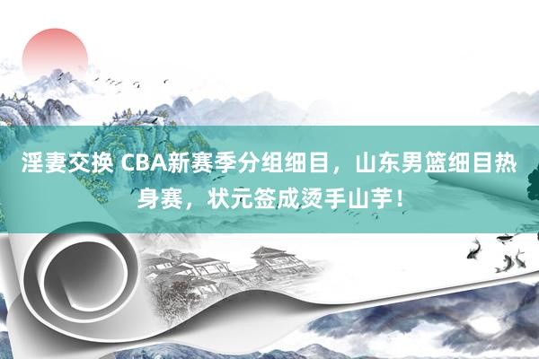 淫妻交换 CBA新赛季分组细目，山东男篮细目热身赛，状元签成烫手山芋！