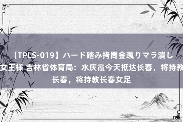 【TPLS-019】ハード踏み拷問金蹴りマラ潰し処刑 JUN女王様 吉林省体育局：水庆霞今天抵达长春，将持教长春女足