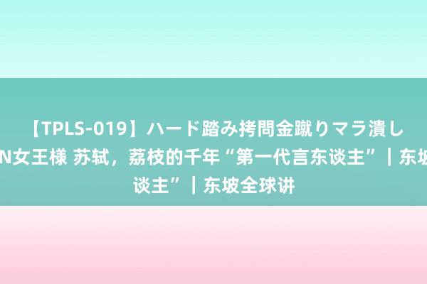 【TPLS-019】ハード踏み拷問金蹴りマラ潰し処刑 JUN女王様 苏轼，荔枝的千年“第一代言东谈主”｜东坡全球讲