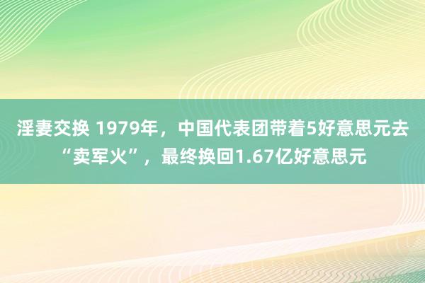 淫妻交换 1979年，中国代表团带着5好意思元去“卖军火”，最终换回1.67亿好意思元