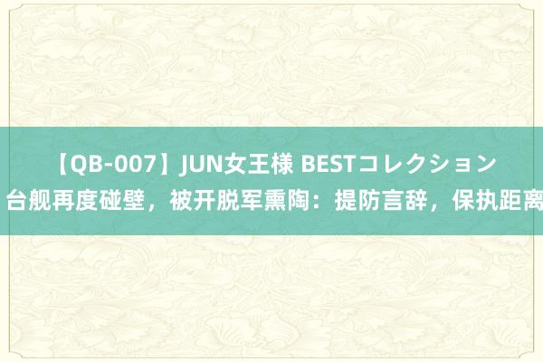 【QB-007】JUN女王様 BESTコレクション 台舰再度碰壁，被开脱军熏陶：提防言辞，保执距离