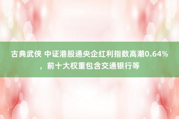 古典武侠 中证港股通央企红利指数高潮0.64%，前十大权重包含交通银行等