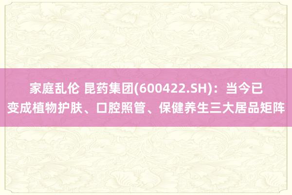 家庭乱伦 昆药集团(600422.SH)：当今已变成植物护肤、口腔照管、保健养生三大居品矩阵