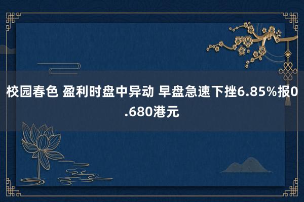 校园春色 盈利时盘中异动 早盘急速下挫6.85%报0.680港元