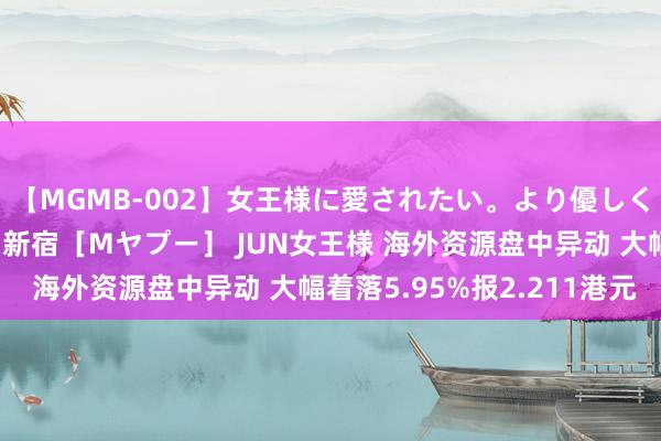 【MGMB-002】女王様に愛されたい。より優しく、よりいやらしく。 新宿［Mヤプー］ JUN女王様 海外资源盘中异动 大幅着落5.95%报2.211港元