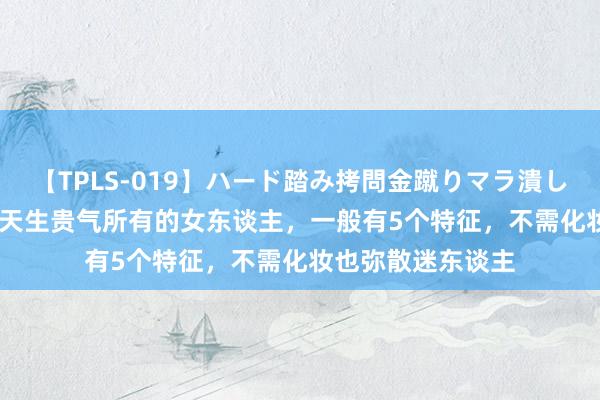 【TPLS-019】ハード踏み拷問金蹴りマラ潰し処刑 JUN女王様 天生贵气所有的女东谈主，一般有5个特征，不需化妆也弥散迷东谈主