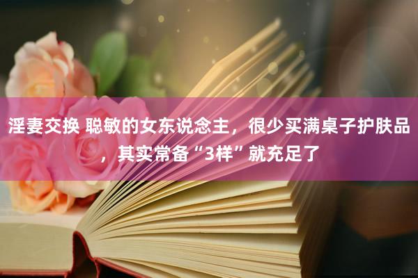 淫妻交换 聪敏的女东说念主，很少买满桌子护肤品，其实常备“3样”就充足了