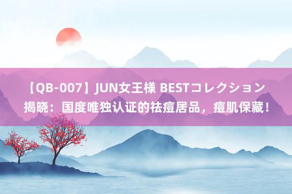 【QB-007】JUN女王様 BESTコレクション 揭晓：国度唯独认证的祛痘居品，痘肌保藏！