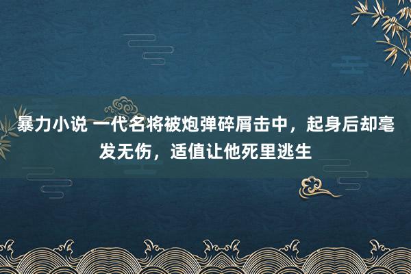 暴力小说 一代名将被炮弹碎屑击中，起身后却毫发无伤，适值让他死里逃生