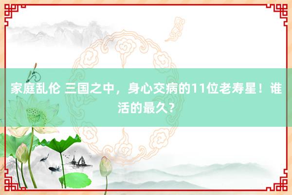 家庭乱伦 三国之中，身心交病的11位老寿星！谁活的最久？