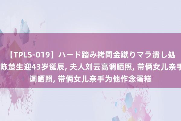 【TPLS-019】ハード踏み拷問金蹴りマラ潰し処刑 JUN女王様 陈楚生迎43岁诞辰， 夫人刘云高调晒照， 带俩女儿亲手为他作念蛋糕