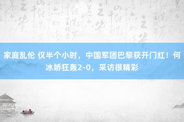 家庭乱伦 仅半个小时，中国军团巴黎获开门红！何冰娇狂轰2-0，采访很精彩