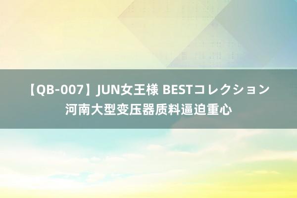 【QB-007】JUN女王様 BESTコレクション 河南大型变压器质料逼迫重心