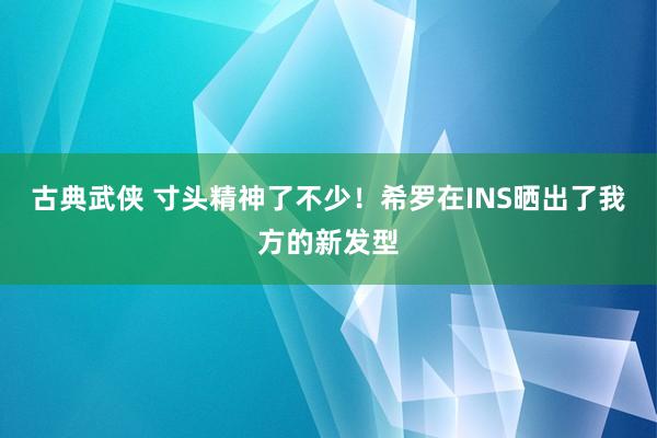 古典武侠 寸头精神了不少！希罗在INS晒出了我方的新发型