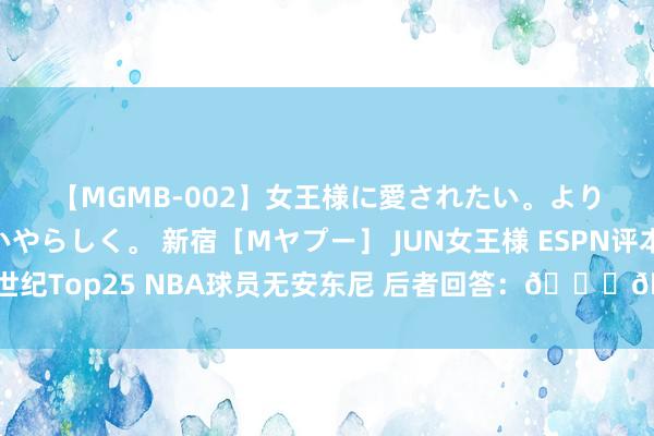 【MGMB-002】女王様に愛されたい。より優しく、よりいやらしく。 新宿［Mヤプー］ JUN女王様 ESPN评本世纪Top25 NBA球员无安东尼 后者回答：????