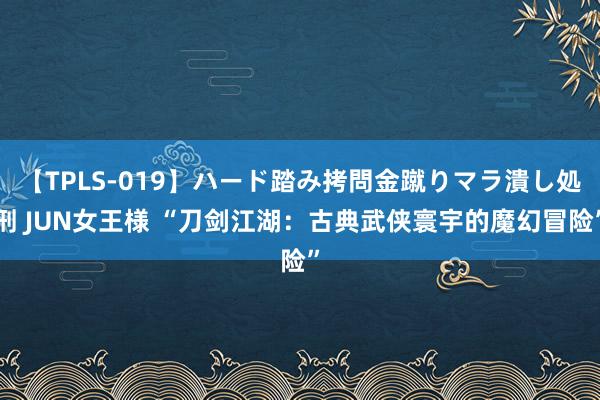 【TPLS-019】ハード踏み拷問金蹴りマラ潰し処刑 JUN女王様 “刀剑江湖：古典武侠寰宇的魔幻冒险”