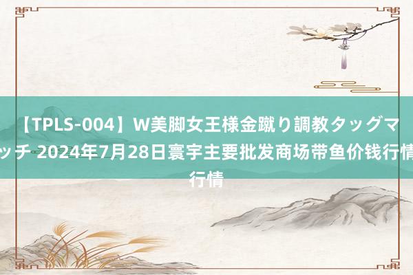 【TPLS-004】W美脚女王様金蹴り調教タッグマッチ 2024年7月28日寰宇主要批发商场带鱼价钱行情