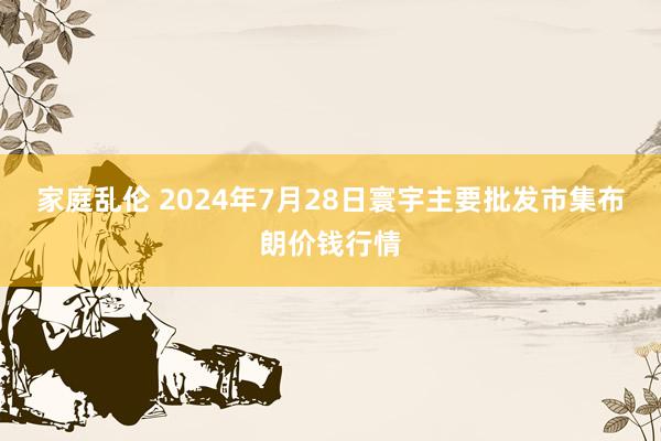 家庭乱伦 2024年7月28日寰宇主要批发市集布朗价钱行情