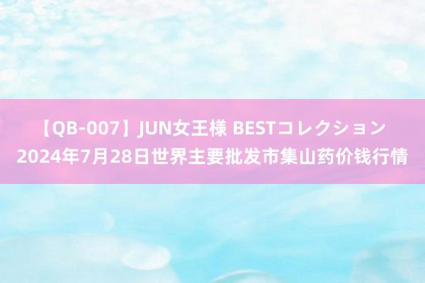 【QB-007】JUN女王様 BESTコレクション 2024年7月28日世界主要批发市集山药价钱行情