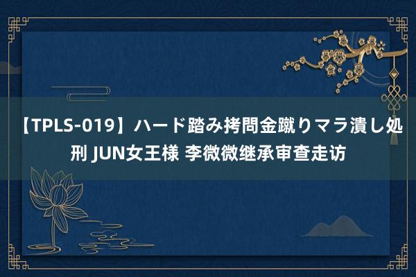 【TPLS-019】ハード踏み拷問金蹴りマラ潰し処刑 JUN女王様 李微微继承审查走访