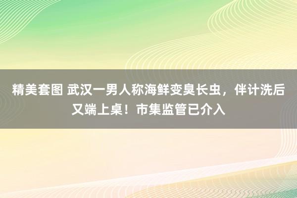 精美套图 武汉一男人称海鲜变臭长虫，伴计洗后又端上桌！市集监管已介入