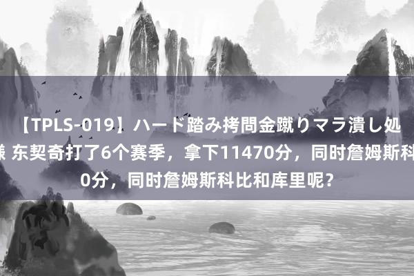 【TPLS-019】ハード踏み拷問金蹴りマラ潰し処刑 JUN女王様 东契奇打了6个赛季，拿下11470分，同时詹姆斯科比和库里呢？