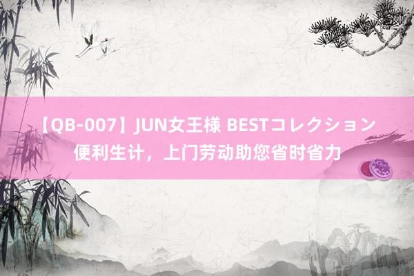 【QB-007】JUN女王様 BESTコレクション 便利生计，上门劳动助您省时省力