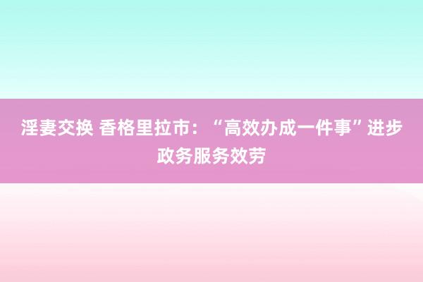 淫妻交换 香格里拉市：“高效办成一件事”进步政务服务效劳