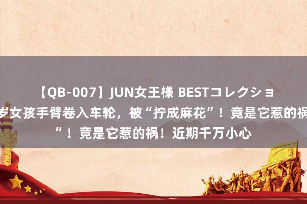 【QB-007】JUN女王様 BESTコレクション 揪心！上海7岁女孩手臂卷入车轮，被“拧成麻花”！竟是它惹的祸！近期千万小心