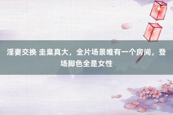 淫妻交换 圭臬真大，全片场景唯有一个房间，登场脚色全是女性