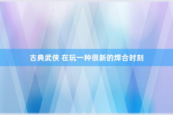 古典武侠 在玩一种很新的焊合时刻