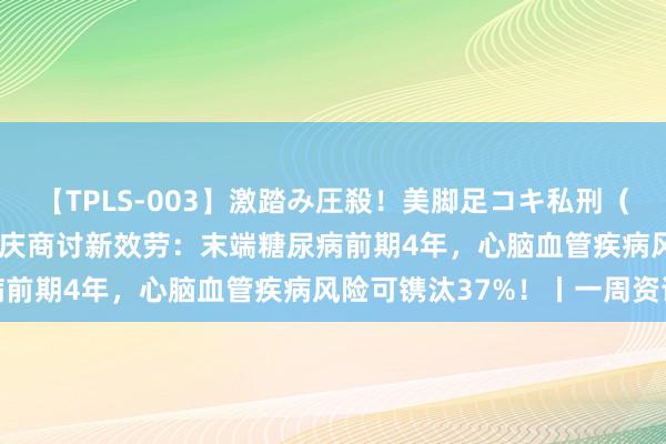 【TPLS-003】激踏み圧殺！美脚足コキ私刑（リンチ） JUN女王様 大庆商讨新效劳：末端糖尿病前期4年，心脑血管疾病风险可镌汰37%！丨一周资讯