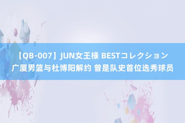 【QB-007】JUN女王様 BESTコレクション 广厦男篮与杜博阳解约 曾是队史首位选秀球员