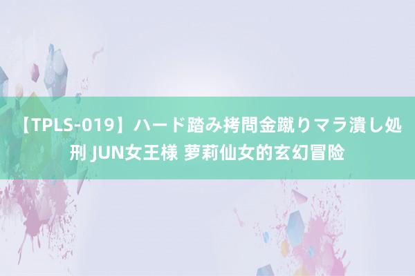 【TPLS-019】ハード踏み拷問金蹴りマラ潰し処刑 JUN女王様 萝莉仙女的玄幻冒险